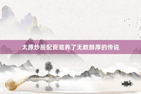 太原炒股配资滋养了无数醇厚的传说