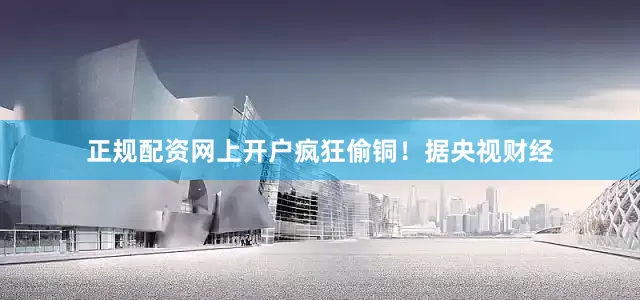 正规配资网上开户疯狂偷铜！　　据央视财经