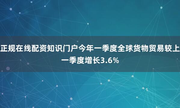 正规在线配资知识门户今年一季度全球货物贸易较上一季度增长3.6%