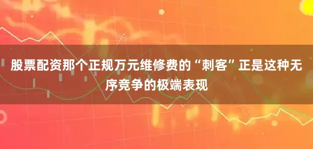 股票配资那个正规万元维修费的“刺客”正是这种无序竞争的极端表现