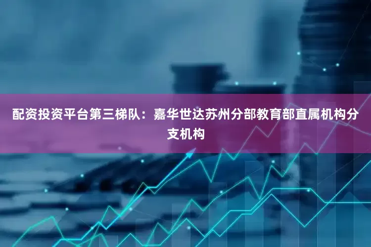 配资投资平台第三梯队：嘉华世达苏州分部教育部直属机构分支机构